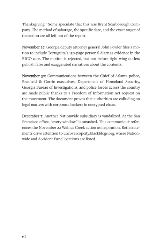 Thanksgiving.” Some speculate that this was Brent Scarborough Com- ‘pany. The method of sabotage, the specific date, and the exact target of the action are allleft out of the report. ‘November 27: Georgia deputy attorney general John Fowler files a mo- tion to include Tortuguita’s 150-page personal diary as evidence in the RICO case. The motion is rejected, but not before right-wing outlets ‘publish false and exaggerated narratives about the contents. November 30: Communications between the Chief of Atlanta police, Brasfield & Gorrie executives, Department of Homeland Security, Georgia Bureau of Investigations, and police forces across the country are made public thanks to a Freedom of Information Act request on the movement. The document proves that authorities are colluding on Tegal matters with corporate backers in encrypted chats. December 7: Another Nationwide subsidiary is vandalized. At the San Francisco office, “every window” is smashed. This communiqué refer- ences the November 22 Walnut Creek action as inspiration. Both state- ‘ments drive attention to uncovercopcity:blackblogs.org, where Nation- wide and Accident Fund locations are listed. 62